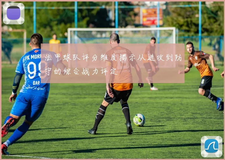 法甲球队评分维度揭示从进攻到防守的综合战力评定