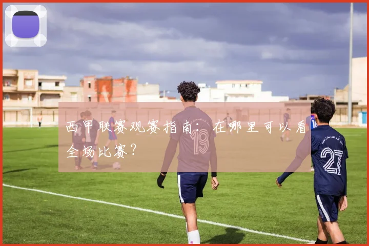 西甲联赛观赛指南：在哪里可以看全场比赛？