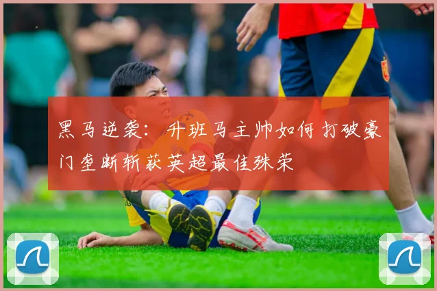 黑马逆袭：升班马主帅如何打破豪门垄断斩获英超最佳殊荣