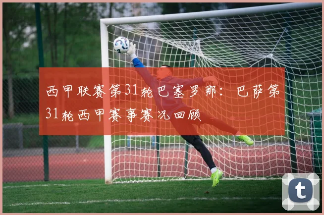 西甲联赛第31轮巴塞罗那：巴萨第31轮西甲赛事赛况回顾